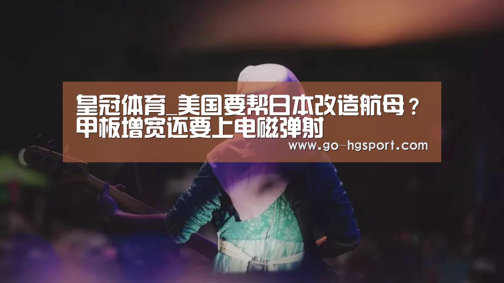 皇冠体育_美国要帮日本改造航母?甲板增宽还要上电磁弹射(图3) 皇冠体育